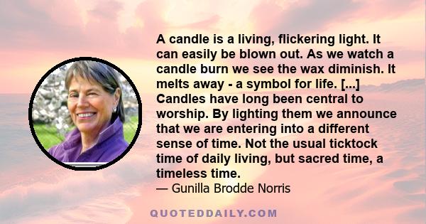 A candle is a living, flickering light. It can easily be blown out. As we watch a candle burn we see the wax diminish. It melts away - a symbol for life. [...] Candles have long been central to worship. By lighting them 