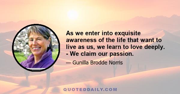 As we enter into exquisite awareness of the life that want to live as us, we learn to love deeply. - We claim our passion.