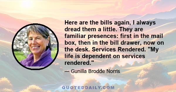 Here are the bills again, I always dread them a little. They are familiar presences: first in the mail box, then in the bill drawer, now on the desk. Services Rendered. My life is dependent on services rendered.