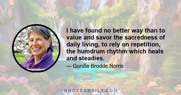 I have found no better way than to value and savor the sacredness of daily living, to rely on repetition, the humdrum rhythm which heals and steadies.