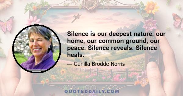 Silence is our deepest nature, our home, our common ground, our peace. Silence reveals. Silence heals.