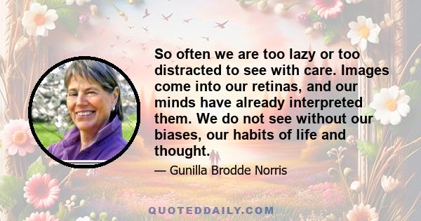 So often we are too lazy or too distracted to see with care. Images come into our retinas, and our minds have already interpreted them. We do not see without our biases, our habits of life and thought.