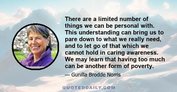 There are a limited number of things we can be personal with. This understanding can bring us to pare down to what we really need, and to let go of that which we cannot hold in caring awareness. We may learn that having 