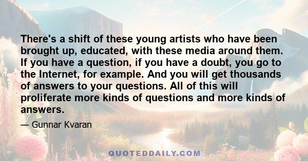 There's a shift of these young artists who have been brought up, educated, with these media around them. If you have a question, if you have a doubt, you go to the Internet, for example. And you will get thousands of