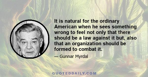 It is natural for the ordinary American when he sees something wrong to feel not only that there should be a law against it but, also that an organization should be formed to combat it.