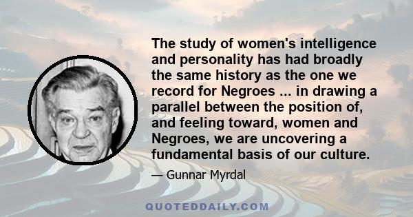 The study of women's intelligence and personality has had broadly the same history as the one we record for Negroes ... in drawing a parallel between the position of, and feeling toward, women and Negroes, we are