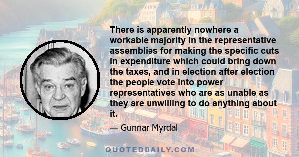 There is apparently nowhere a workable majority in the representative assemblies for making the specific cuts in expenditure which could bring down the taxes, and in election after election the people vote into power