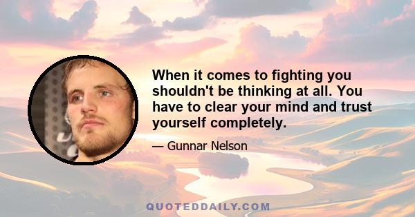 When it comes to fighting you shouldn't be thinking at all. You have to clear your mind and trust yourself completely.