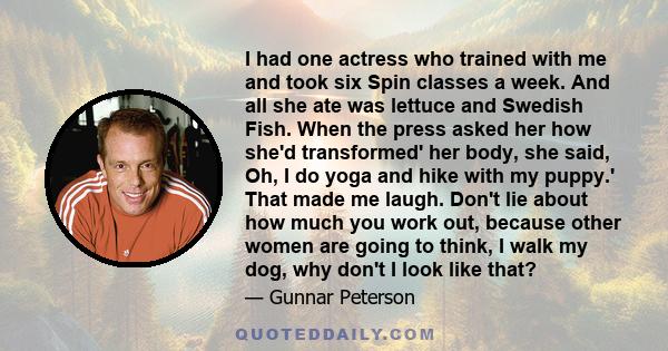 I had one actress who trained with me and took six Spin classes a week. And all she ate was lettuce and Swedish Fish. When the press asked her how she'd transformed' her body, she said, Oh, I do yoga and hike with my