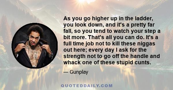 As you go higher up in the ladder, you look down, and it's a pretty far fall, so you tend to watch your step a bit more. That's all you can do. It's a full time job not to kill these niggas out here; every day I ask for 