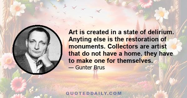 Art is created in a state of delirium. Anyting else is the restoration of monuments. Collectors are artist that do not have a home. they have to make one for themselves.