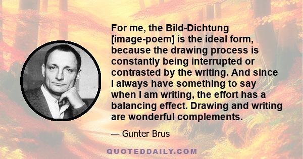 For me, the Bild-Dichtung [image-poem] is the ideal form, because the drawing process is constantly being interrupted or contrasted by the writing. And since I always have something to say when I am writing, the effort