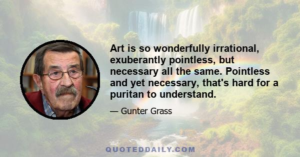 Art is so wonderfully irrational, exuberantly pointless, but necessary all the same. Pointless and yet necessary, that's hard for a puritan to understand.