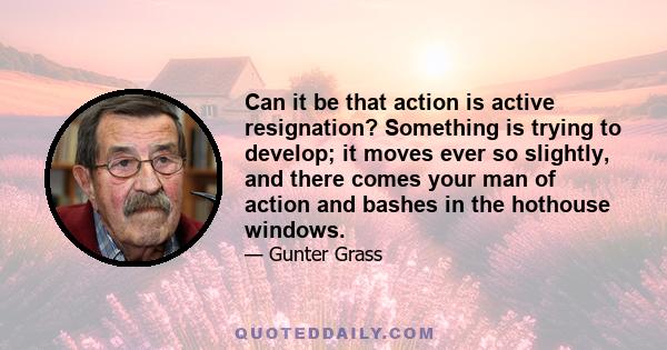 Can it be that action is active resignation? Something is trying to develop; it moves ever so slightly, and there comes your man of action and bashes in the hothouse windows.