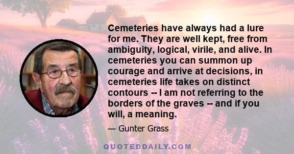 Cemeteries have always had a lure for me. They are well kept, free from ambiguity, logical, virile, and alive. In cemeteries you can summon up courage and arrive at decisions, in cemeteries life takes on distinct