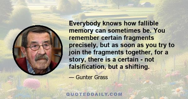 Everybody knows how fallible memory can sometimes be. You remember certain fragments precisely, but as soon as you try to join the fragments together, for a story, there is a certain - not falsification, but a shifting.