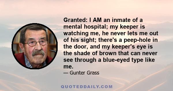 Granted: I AM an inmate of a mental hospital; my keeper is watching me, he never lets me out of his sight; there's a peep-hole in the door, and my keeper's eye is the shade of brown that can never see through a