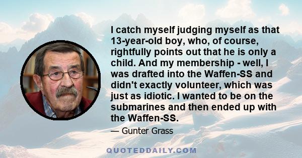 I catch myself judging myself as that 13-year-old boy, who, of course, rightfully points out that he is only a child. And my membership - well, I was drafted into the Waffen-SS and didn't exactly volunteer, which was