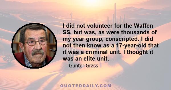 I did not volunteer for the Waffen SS, but was, as were thousands of my year group, conscripted. I did not then know as a 17-year-old that it was a criminal unit. I thought it was an elite unit.