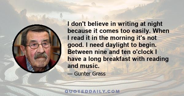 I don't believe in writing at night because it comes too easily. When I read it in the morning it's not good. I need daylight to begin. Between nine and ten o'clock I have a long breakfast with reading and music.