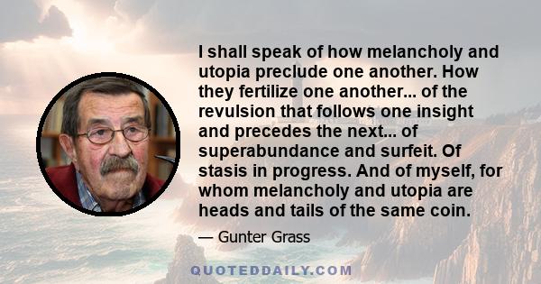 I shall speak of how melancholy and utopia preclude one another. How they fertilize one another... of the revulsion that follows one insight and precedes the next... of superabundance and surfeit. Of stasis in progress. 