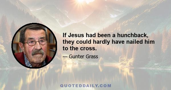 If Jesus had been a hunchback, they could hardly have nailed him to the cross.