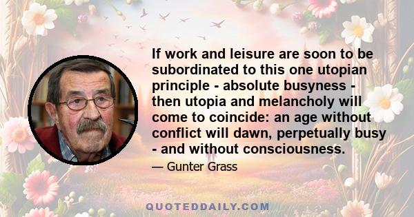 If work and leisure are soon to be subordinated to this one utopian principle - absolute busyness - then utopia and melancholy will come to coincide: an age without conflict will dawn, perpetually busy - and without