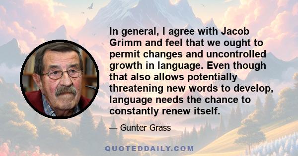 In general, I agree with Jacob Grimm and feel that we ought to permit changes and uncontrolled growth in language. Even though that also allows potentially threatening new words to develop, language needs the chance to