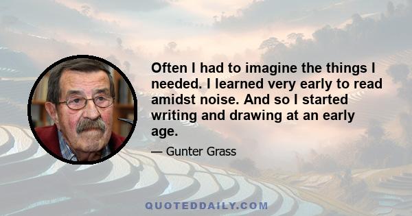 Often I had to imagine the things I needed. I learned very early to read amidst noise. And so I started writing and drawing at an early age.