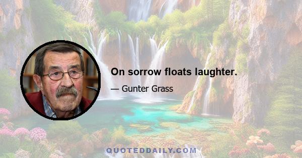 On sorrow floats laughter.