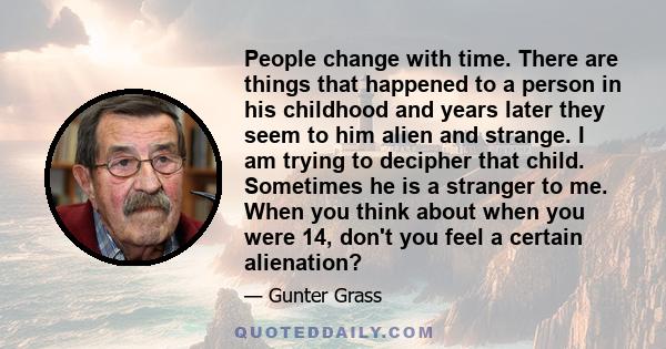 People change with time. There are things that happened to a person in his childhood and years later they seem to him alien and strange. I am trying to decipher that child. Sometimes he is a stranger to me. When you