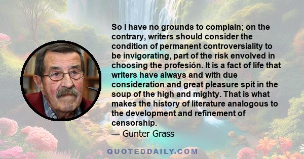 So I have no grounds to complain; on the contrary, writers should consider the condition of permanent controversiality to be invigorating, part of the risk envolved in choosing the profesión. It is a fact of life that