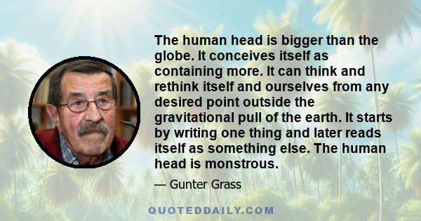 The human head is bigger than the globe. It conceives itself as containing more. It can think and rethink itself and ourselves from any desired point outside the gravitational pull of the earth. It starts by writing one 