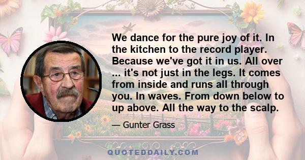 We dance for the pure joy of it. In the kitchen to the record player. Because we've got it in us. All over ... it's not just in the legs. It comes from inside and runs all through you. In waves. From down below to up