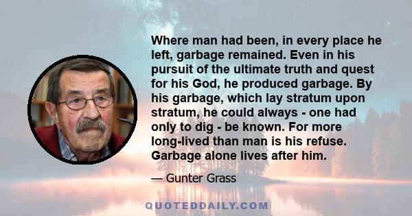 Where man had been, in every place he left, garbage remained. Even in his pursuit of the ultimate truth and quest for his God, he produced garbage. By his garbage, which lay stratum upon stratum, he could always - one