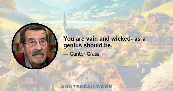 You are vain and wicked- as a genius should be.