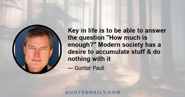 Key in life is to be able to answer the question How much is enough? Modern society has a desire to accumulate stuff & do nothing with it