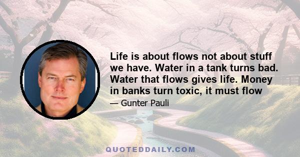 Life is about flows not about stuff we have. Water in a tank turns bad. Water that flows gives life. Money in banks turn toxic, it must flow