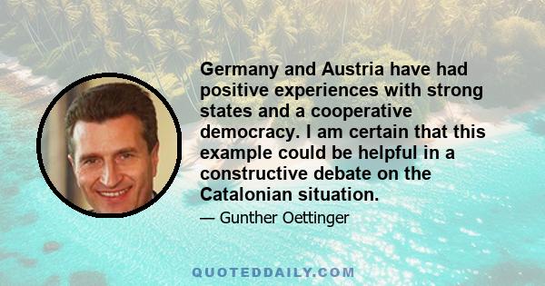 Germany and Austria have had positive experiences with strong states and a cooperative democracy. I am certain that this example could be helpful in a constructive debate on the Catalonian situation.