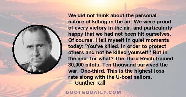 We did not think about the personal nature of killing in the air. We were proud of every victory in the air, and particularly happy that we had not been hit ourselves. Of course, I tell myself in quiet moments today: