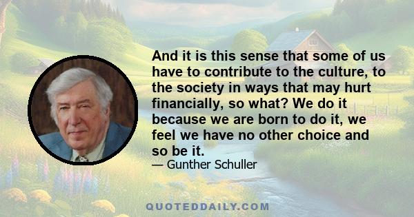 And it is this sense that some of us have to contribute to the culture, to the society in ways that may hurt financially, so what? We do it because we are born to do it, we feel we have no other choice and so be it.