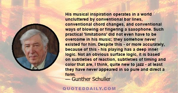 His musical inspiration operates in a world uncluttered by conventional bar lines, conventional chord changes, and conventional ways of blowing or fingering a saxophone. Such practical 'limitations' did not even have to 