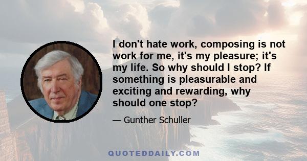 I don't hate work, composing is not work for me, it's my pleasure; it's my life. So why should I stop? If something is pleasurable and exciting and rewarding, why should one stop?