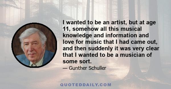 I wanted to be an artist, but at age 11, somehow all this musical knowledge and information and love for music that I had came out, and then suddenly it was very clear that I wanted to be a musician of some sort.