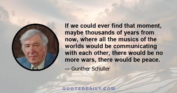 If we could ever find that moment, maybe thousands of years from now, where all the musics of the worlds would be communicating with each other, there would be no more wars, there would be peace.