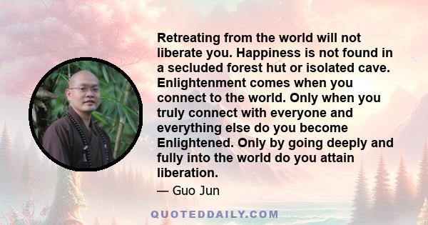 Retreating from the world will not liberate you. Happiness is not found in a secluded forest hut or isolated cave. Enlightenment comes when you connect to the world. Only when you truly connect with everyone and