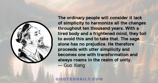 The ordinary people will consider it lack of simplicity to harmonize all the changes throughout ten thousand years. With a tired body and a frightened mind, they toil to avoid this and to take that. The sage alone has