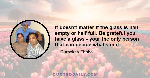 It doesn't matter if the glass is half empty or half full. Be grateful you have a glass - your the only person that can decide what's in it.