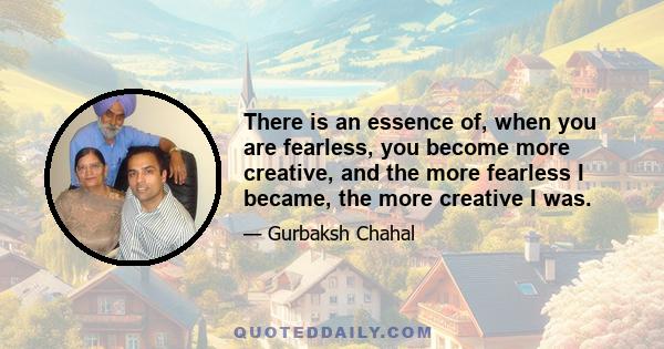 There is an essence of, when you are fearless, you become more creative, and the more fearless I became, the more creative I was.