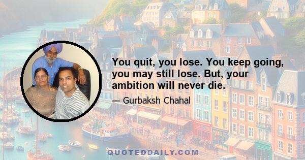 You quit, you lose. You keep going, you may still lose. But, your ambition will never die.